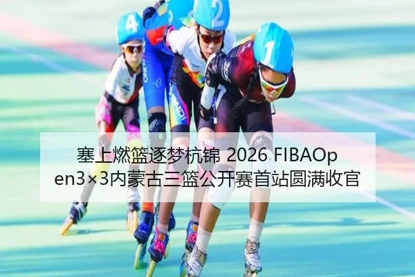 塞上燃篮逐梦杭锦 2026 FIBAOpen3×3内蒙古三篮公开赛首站圆满收官（BoWanSports）
